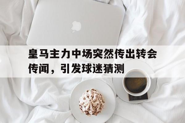 关于皇马主力中场突然传出转会传闻，引发球迷猜测的信息