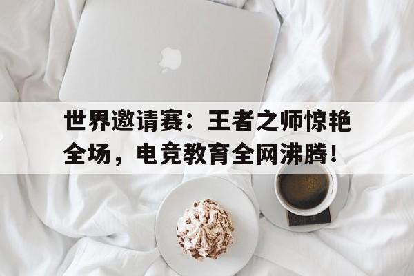 世界邀请赛：王者之师惊艳全场，电竞教育全网沸腾！