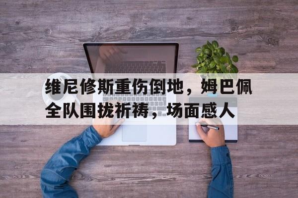 维尼修斯重伤倒地，姆巴佩全队围拢祈祷，场面感人