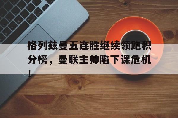 格列兹曼五连胜继续领跑积分榜，曼联主帅陷下课危机！