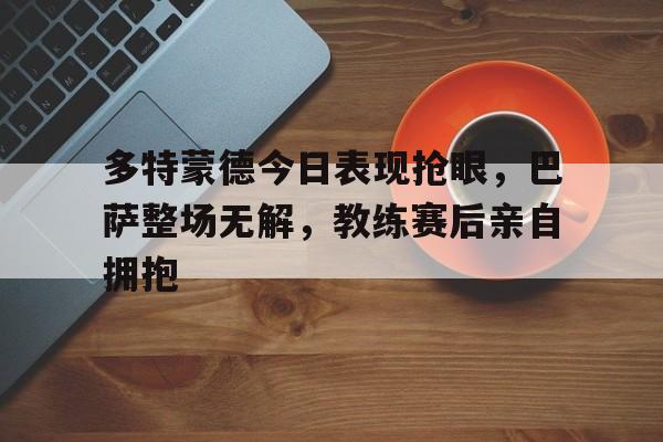 多特蒙德今日表现抢眼，巴萨整场无解，教练赛后亲自拥抱