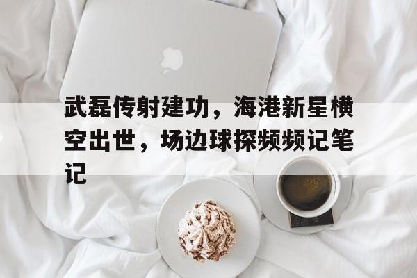武磊传射建功，海港新星横空出世，场边球探频频记笔记