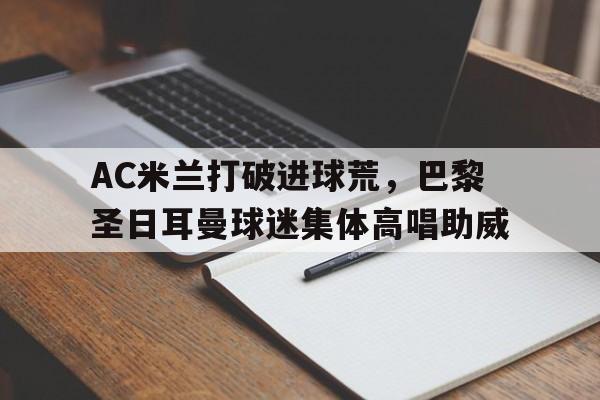 AC米兰打破进球荒，巴黎圣日耳曼球迷集体高唱助威米兰球迷助威口号
